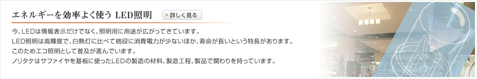 エネルギーを効率よく使う LED照明　今、LEDは情報表示だけでなく、照明用に用途が広がってきています。LED照明は高輝度で、白熱灯に比べて格段に消費電力が少ないほか、寿命が長いという特長があります。このためエコ照明として普及が進んでいます。ノリタケはサファイヤを基板に使ったLEDの製造の材料、製造工程、製品で関わりを持っています。