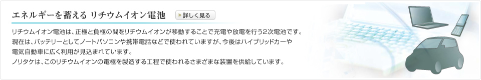 エネルギーを蓄える リチウムイオン電池 　リチウムイオン電池は、正極と負極の間をリチウムイオンが移動することで充電や放電を行う2次電池です。現在は、バッテリーとしてノートパソコンや携帯電話などで使われていますが、今後はハイブリッドカーや電気自動車に広く利用が見込まれています。ノリタケは、このリチウムイオンの電極を製造する工程で使われるさまざまな装置を供給しています。