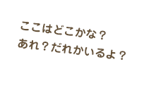 ここはどこかな？あれ？だれかいるよ？