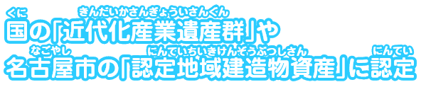 国の｢近代化産業遺産群｣や名古屋市の｢認定地域建造物資産｣に認定
