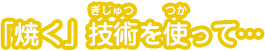 「焼く」技術を使って…