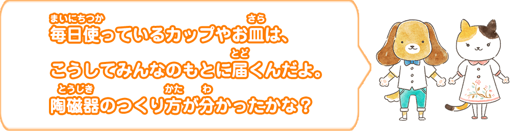 毎日使っているカップやお皿は、こうしてみんなのもとに届くんだよ。陶磁器のつくり方が分かったかな？